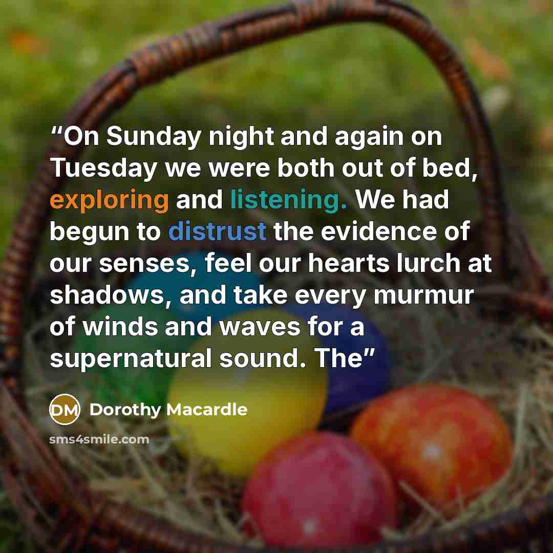 “On Sunday night and again on Tuesday we were both out of bed, exploring and listening. We had begun to distrust the evidence of our senses, feel our hearts lurch at shadows, and take every murmur of winds and waves for a supernatural sound. The” quote by Dorothy Macardle