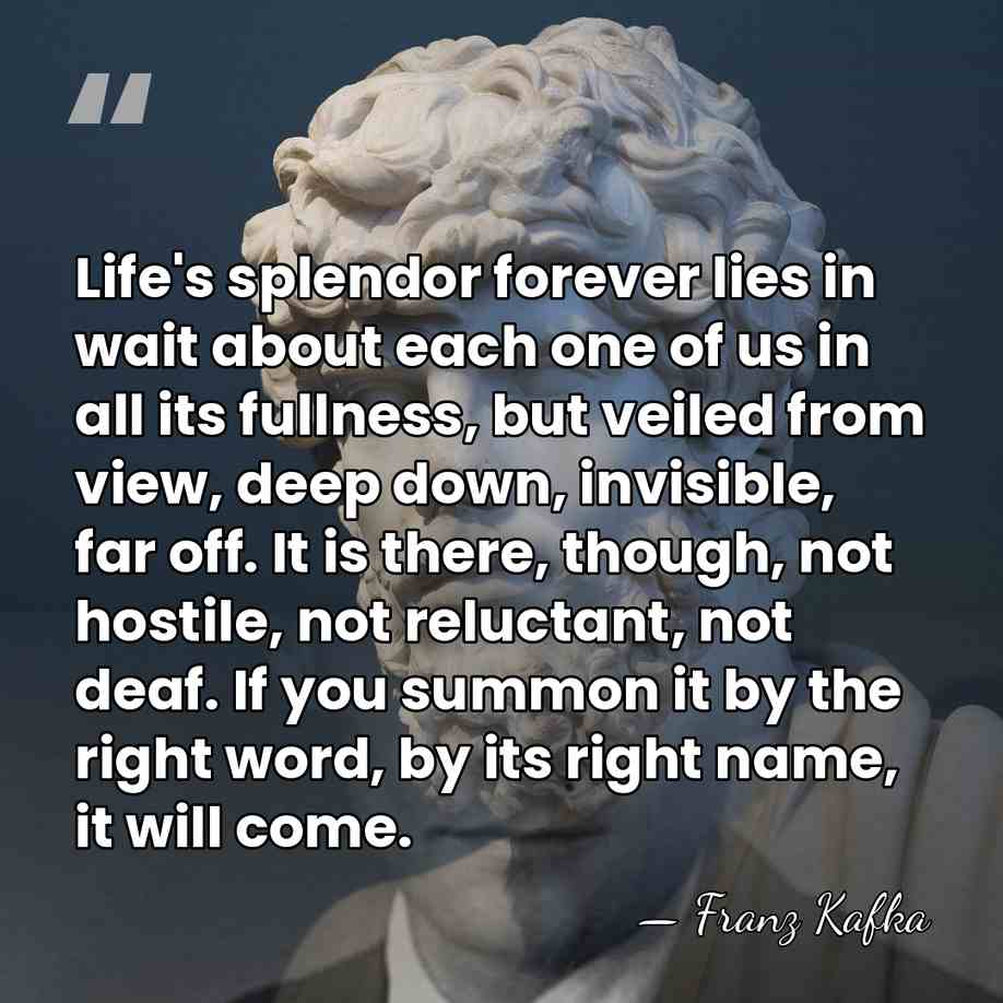 Life's splendor forever lies in wait about each one of us in&hellip; - Franz Kafka