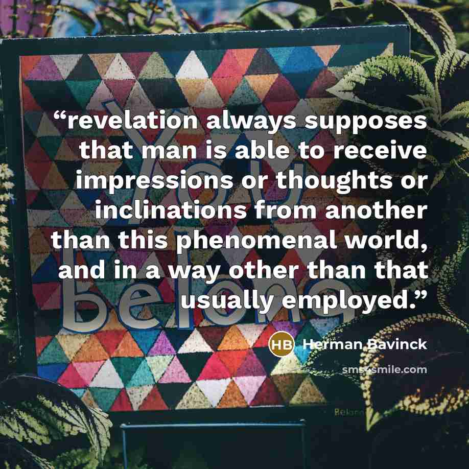 “revelation always supposes that man is able to receive impressions or thoughts or inclinations from another than this phenomenal world, and in a way other than that usually employed.” quote by Herman Bavinck