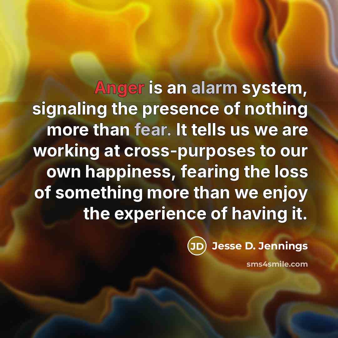 “Anger is an alarm system, signaling the presence of nothing more than fear. It tells us we are working at cross-purposes to our own happiness, fearing the loss of something more than we enjoy the experience of having it.” quote by Jesse D. Jennings