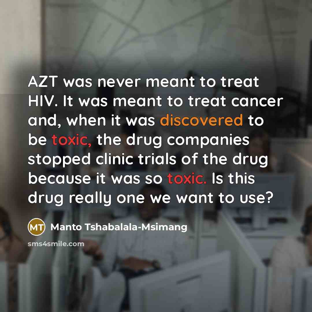 “AZT was never meant to treat HIV. It was meant to treat cancer and, when it was discovered to be toxic, the drug companies stopped clinic trials of the drug because it was so toxic. Is this drug really one we want to use?” quote by Manto Tshabalala-Msimang