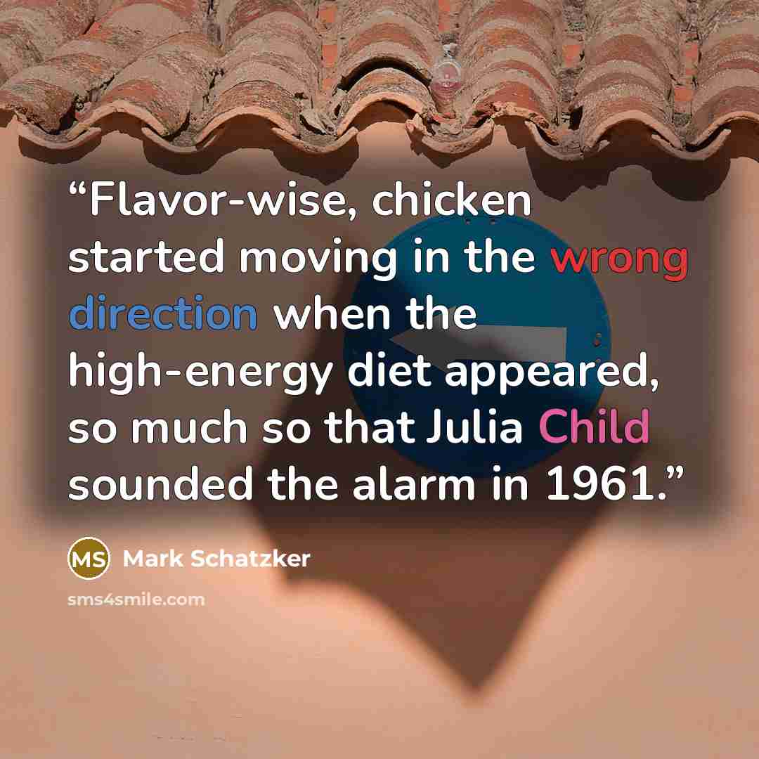 “Flavor-wise, chicken started moving in the wrong direction when the high-energy diet appeared, so much so that Julia Child sounded the alarm in 1961.” quote by Mark Schatzker