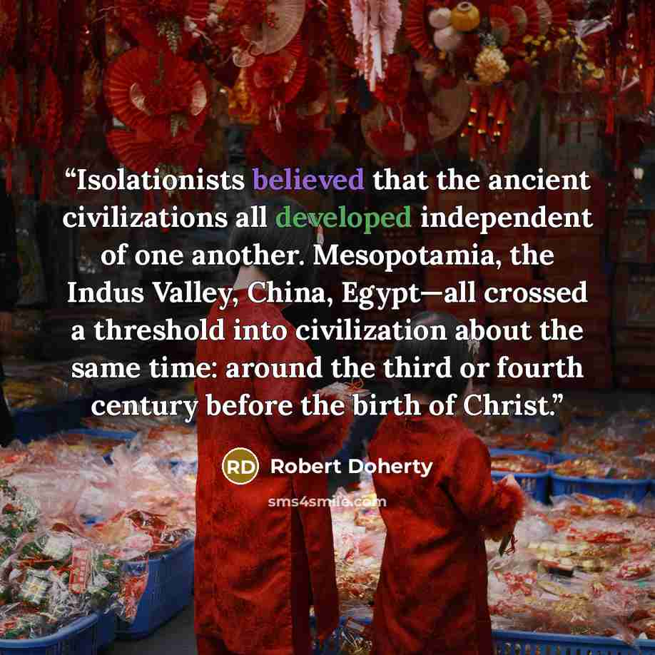 “Isolationists believed that the ancient civilizations all developed independent of one another. Mesopotamia, the Indus Valley, China, Egypt—all crossed a threshold into civilization about the same time: around the third or fourth century before the birth of Christ.” quote by Robert Doherty