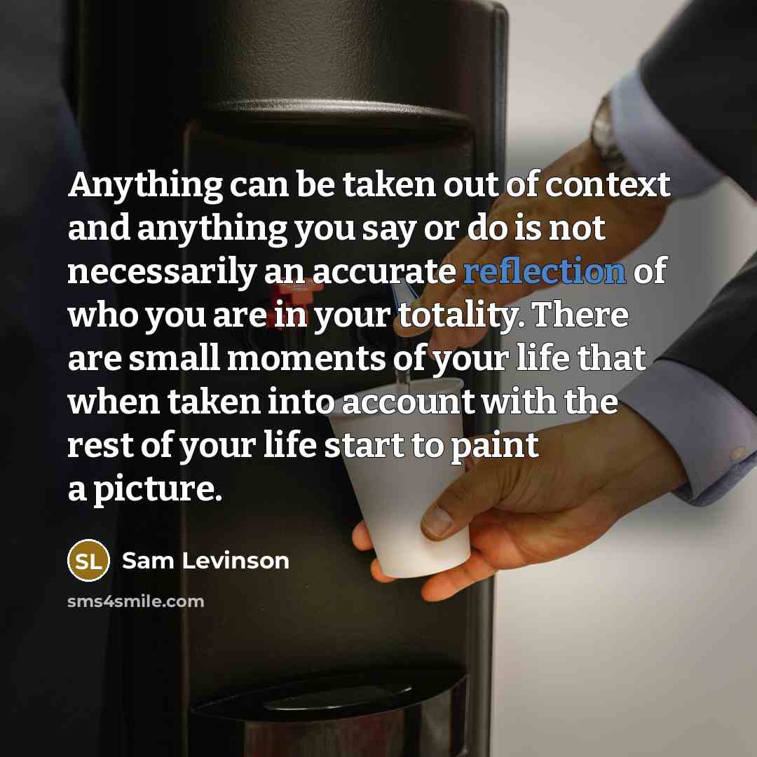 “Anything can be taken out of context and anything you say or do is not necessarily an accurate reflection of who you are in your totality. There are small moments of your life that when taken into account with the rest of your life start to paint a picture.” quote by Sam Levinson