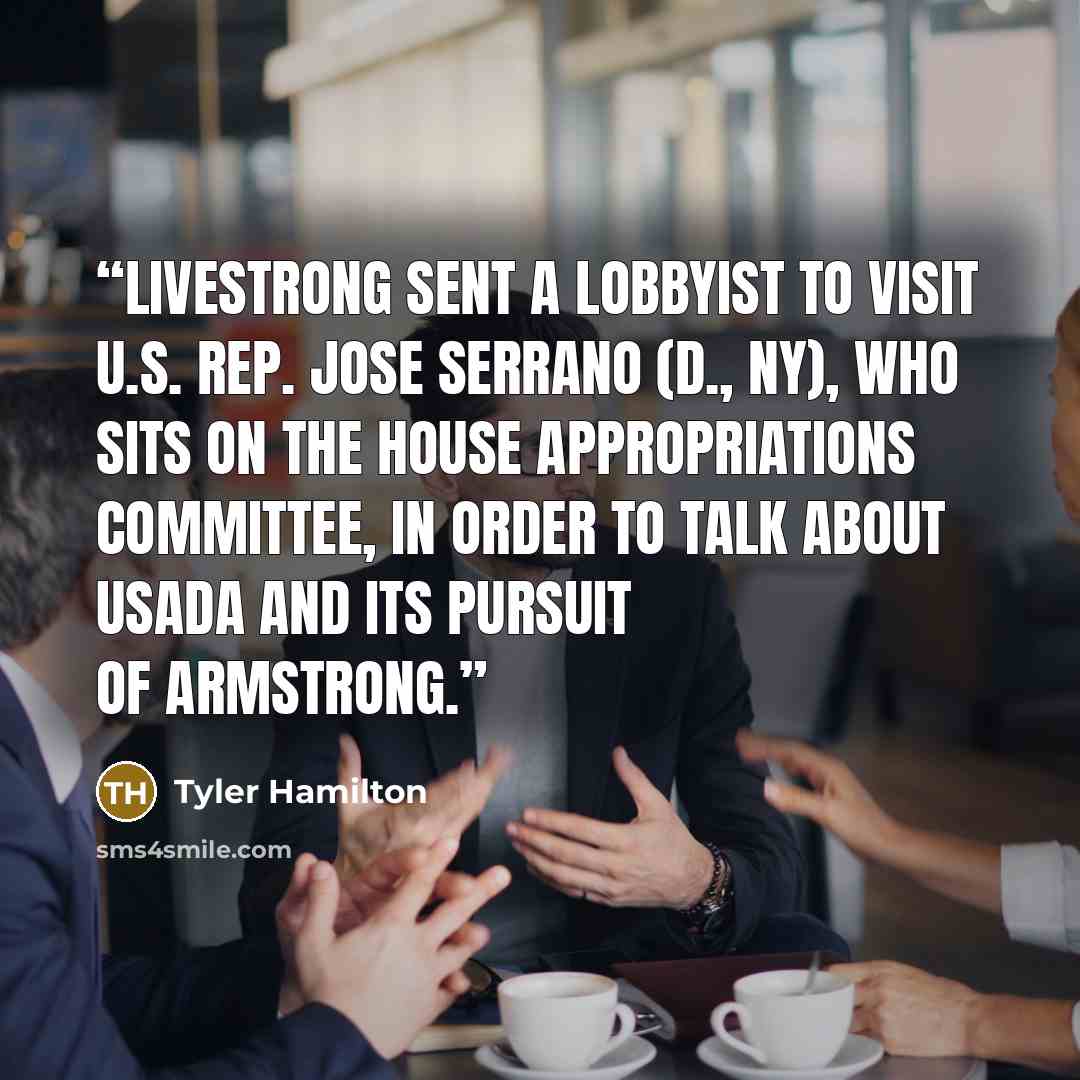 “Livestrong sent a lobbyist to visit U.S. Rep. Jose Serrano (D., NY), who sits on the House Appropriations Committee, in order to talk about USADA and its pursuit of Armstrong.” quote by Tyler Hamilton