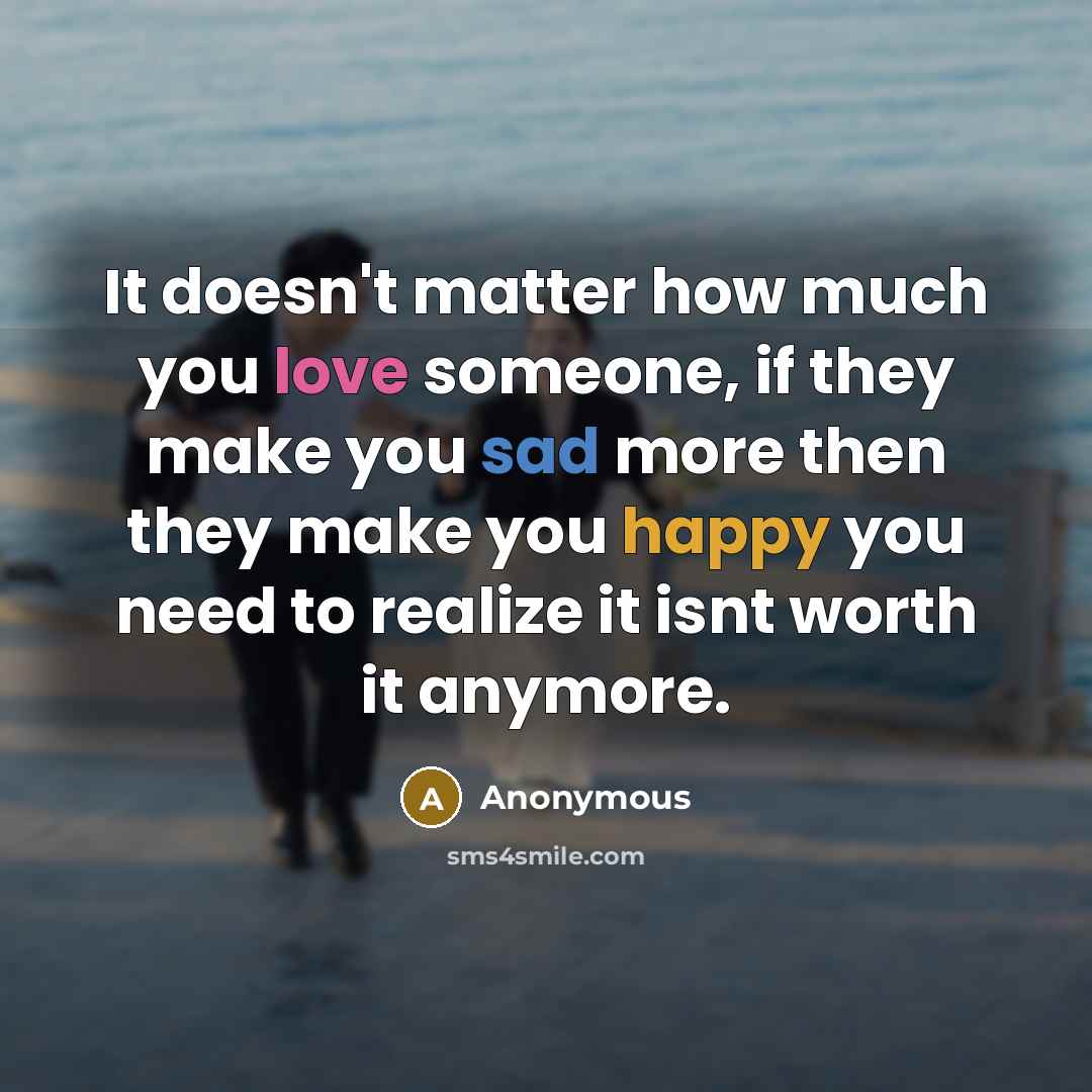 “It doesn't matter how much you love someone, if they make you sad more then they make you happy you need to realize it isnt worth it anymore.” quote by Anonymous