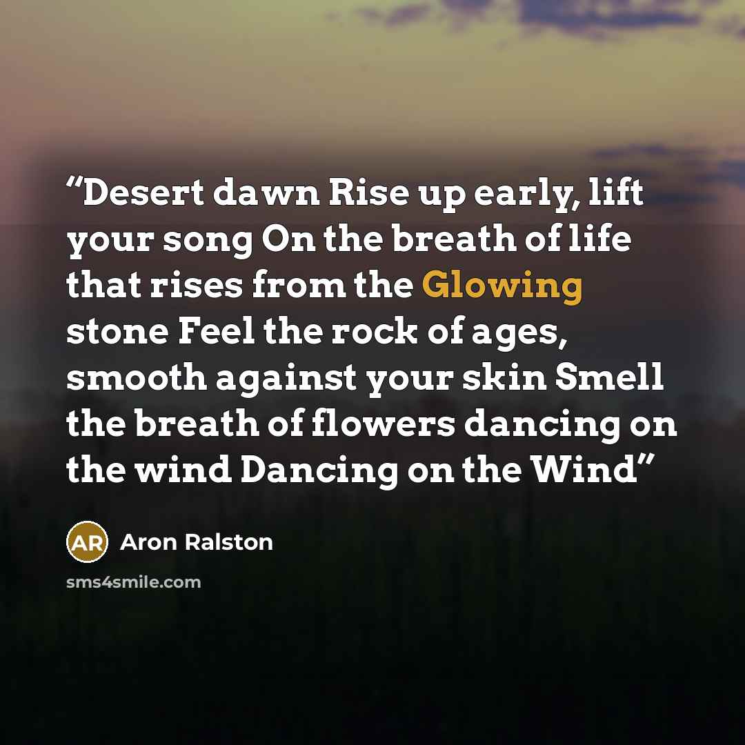 “Desert dawn Rise up early, lift your song On the breath of life that rises from the Glowing stone Feel the rock of ages, smooth against your skin Smell the breath of flowers dancing on the wind Dancing on the Wind” quote by Aron Ralston