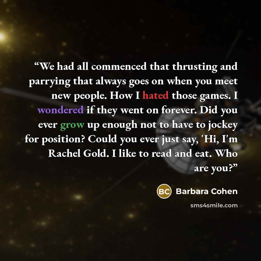“We had all commenced that thrusting and parrying that always goes on when you meet new people. How I hated those games. I wondered if they went on forever. Did you ever grow up enough not to have to jockey for position? Could you ever just say, 'Hi, I'm Rachel Gold. I like to read and eat. Who are…” quote by Barbara Cohen