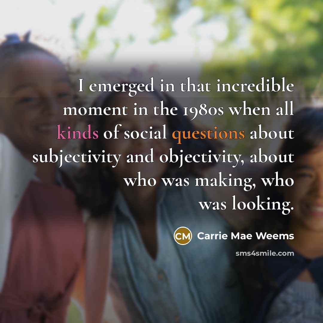 “I emerged in that incredible moment in the 1980s when all kinds of social questions about subjectivity and objectivity, about who was making, who was looking.” quote by Carrie Mae Weems