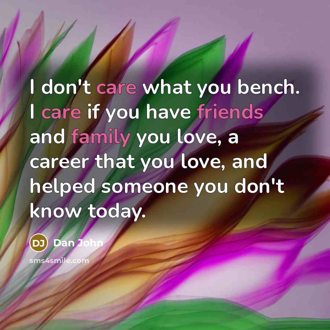 “I don't care what you bench. I care if you have friends and family you love, a career that you love, and helped someone you don't know today.” quote by Dan John