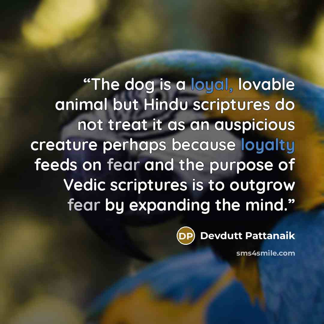 “The dog is a loyal, lovable animal but Hindu scriptures do not treat it as an auspicious creature perhaps because loyalty feeds on fear and the purpose of Vedic scriptures is to outgrow fear by expanding the mind.” quote by Devdutt Pattanaik