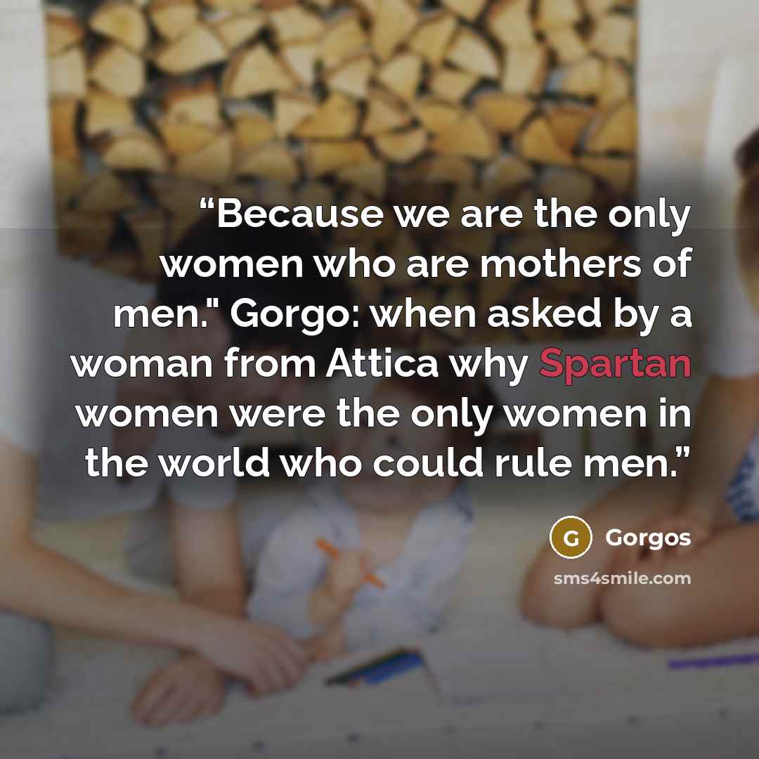 “Because we are the only women who are mothers of men." Gorgo: when asked by a woman from Attica why Spartan women were the only women in the world who could rule men.” quote by Gorgos