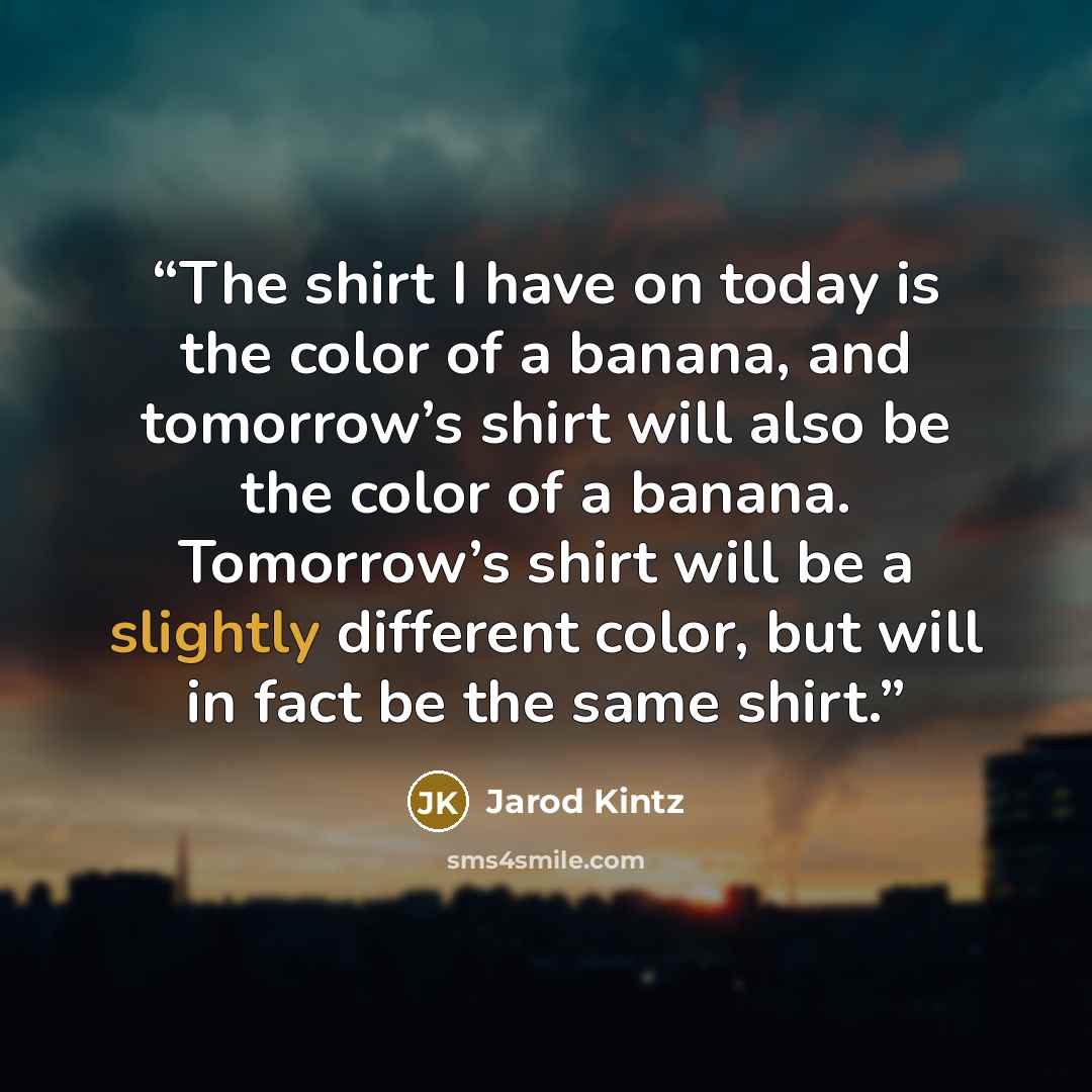 “The shirt I have on today is the color of a banana, and tomorrow’s shirt will also be the color of a banana. Tomorrow’s shirt will be a slightly different color, but will in fact be the same shirt.” quote by Jarod Kintz