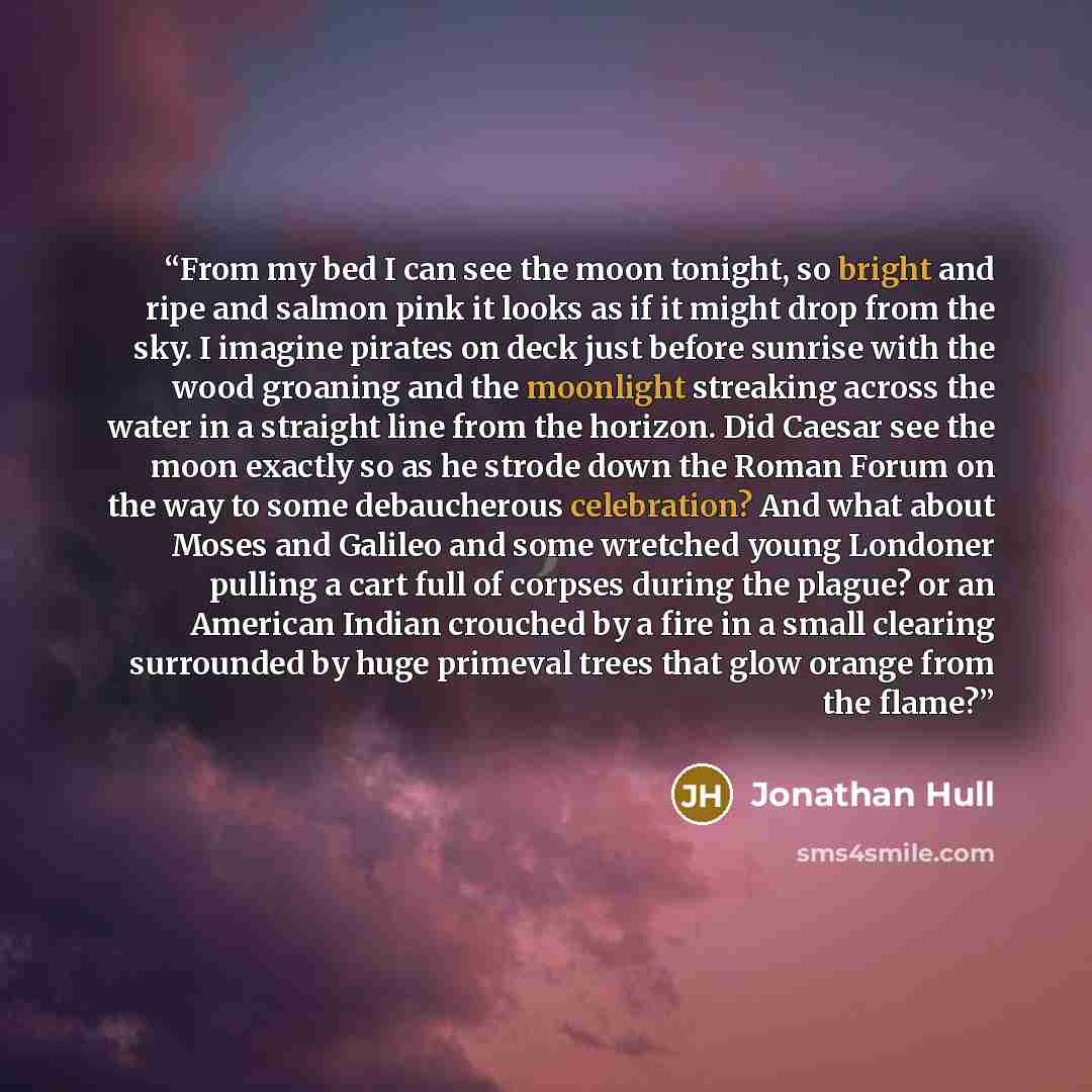 “From my bed I can see the moon tonight, so bright and ripe and salmon pink it looks as if it might drop from the sky. I imagine pirates on deck just before sunrise with the wood groaning and the moonlight streaking across the water in a straight line from the horizon. Did Caesar see the moon…” quote by Jonathan Hull