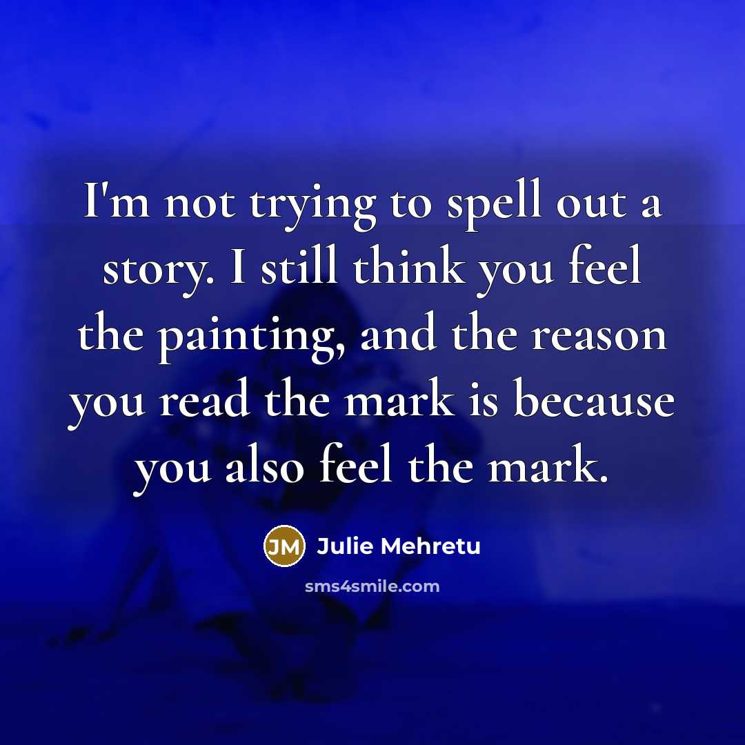 “I'm not trying to spell out a story. I still think you feel the painting, and the reason you read the mark is because you also feel the mark.” quote by Julie Mehretu
