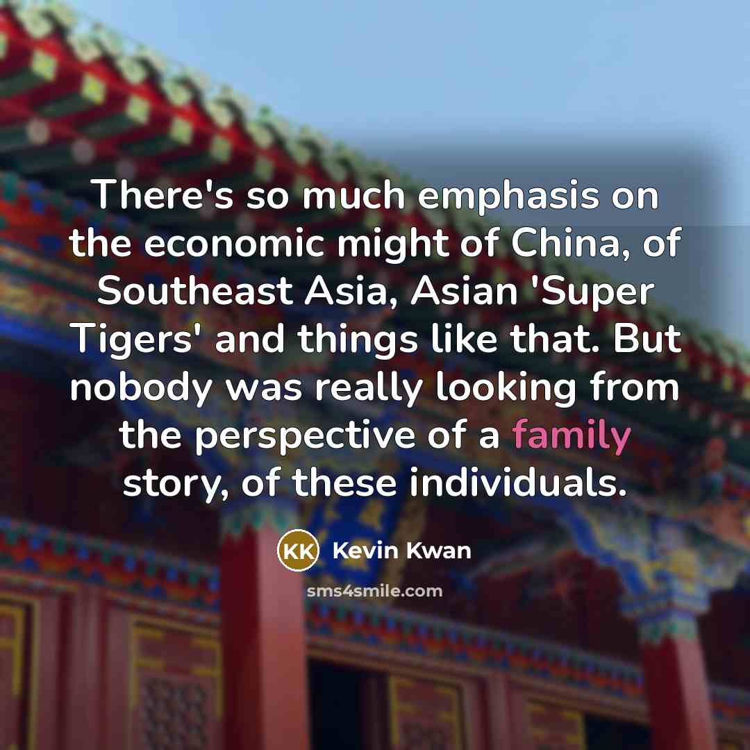 “There's so much emphasis on the economic might of China, of Southeast Asia, Asian 'Super Tigers' and things like that. But nobody was really looking from the perspective of a family story, of these individuals.” quote by Kevin Kwan