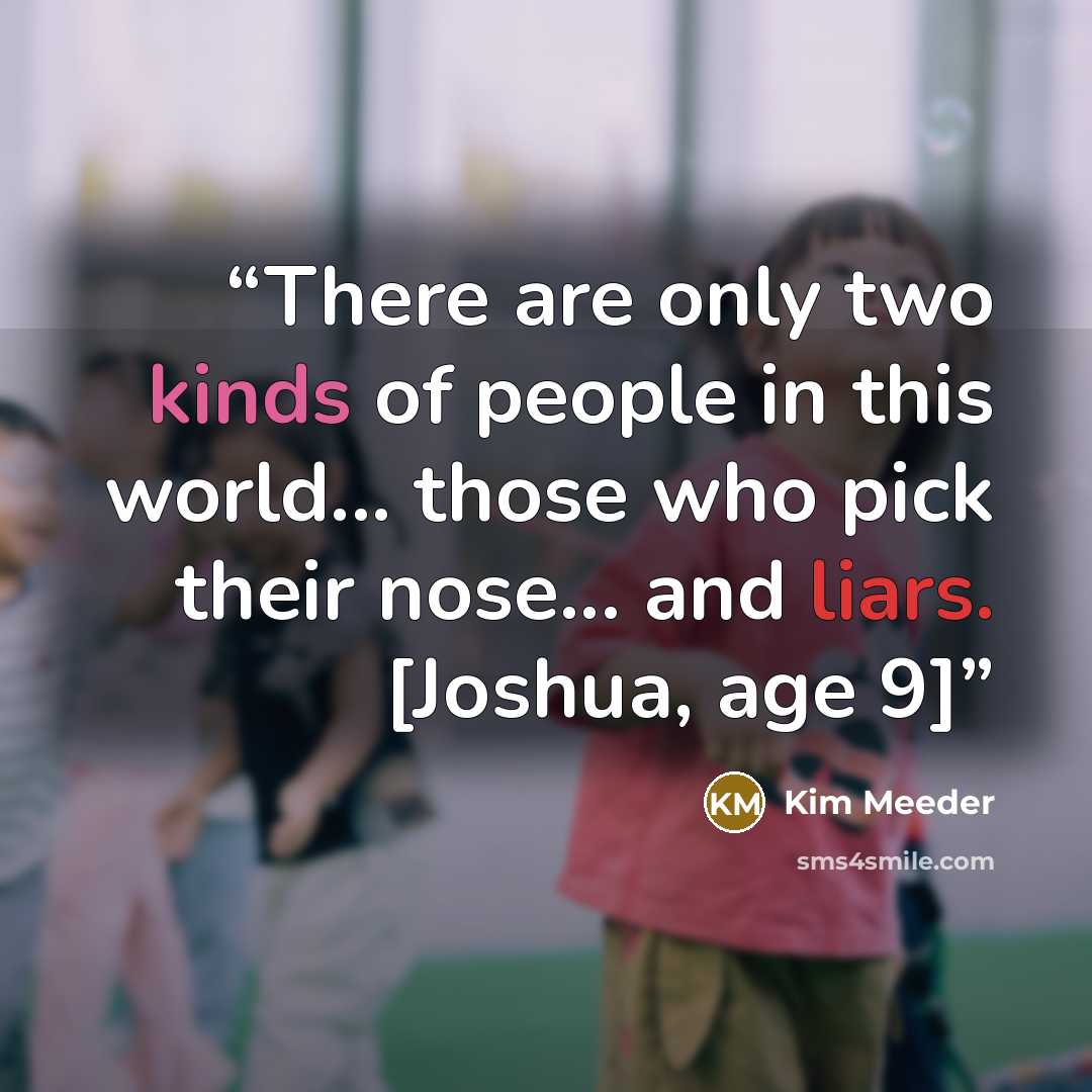 “There are only two kinds of people in this world... those who pick their nose... and liars. [Joshua, age 9]” quote by Kim Meeder