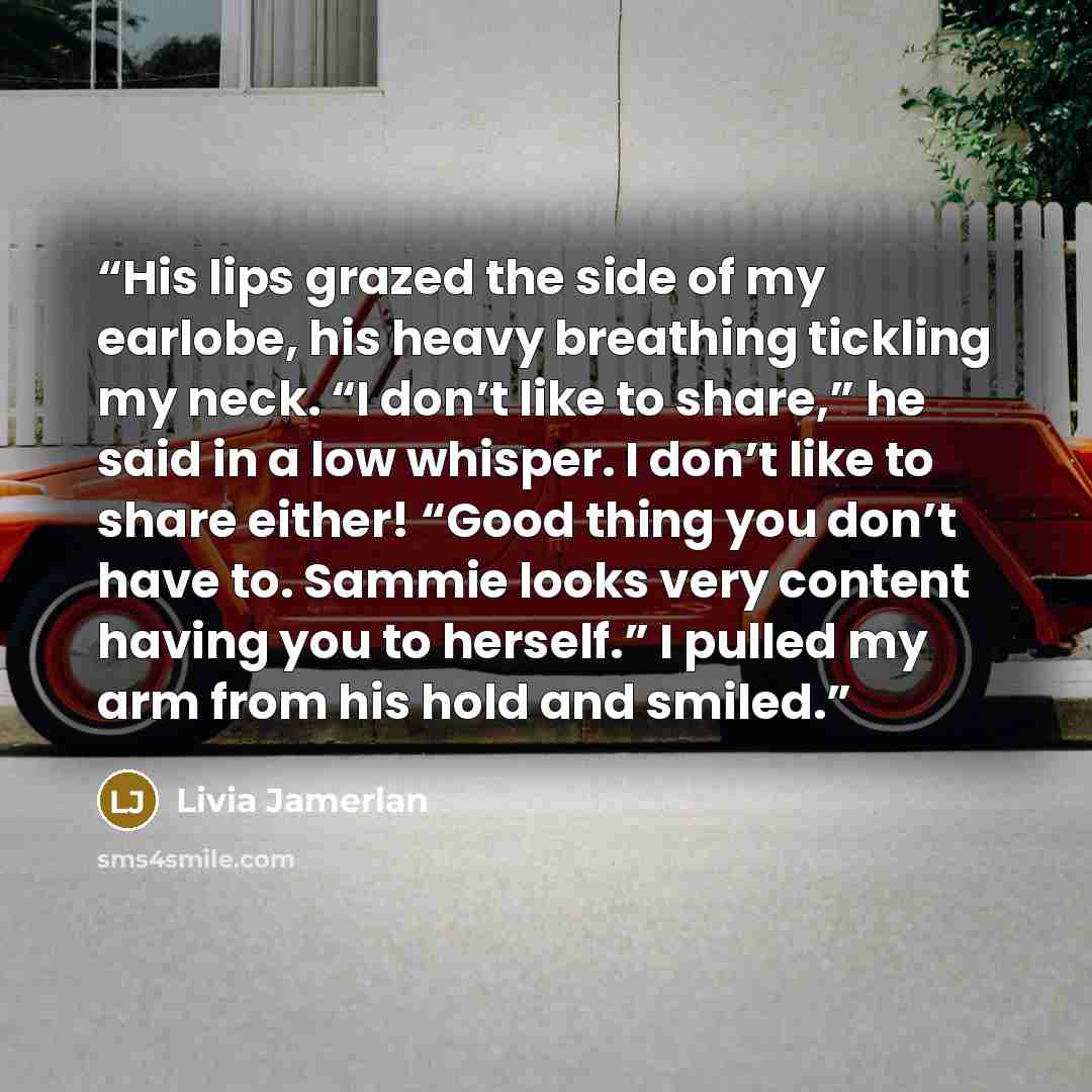“His lips grazed the side of my earlobe, his heavy breathing tickling my neck. “I don’t like to share,” he said in a low whisper. I don’t like to share either! “Good thing you don’t have to. Sammie looks very content having you to herself.” I pulled my arm from his hold and smiled.” quote by Livia Jamerlan