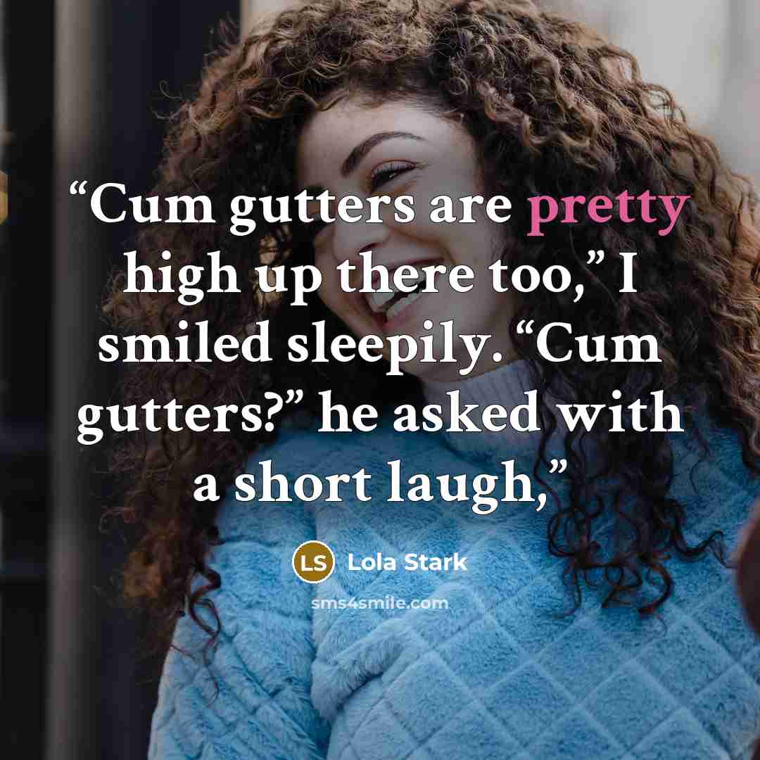 “Cum gutters are pretty high up there too,” I smiled sleepily. “Cum gutters?” he asked with a short laugh,” quote by Lola Stark