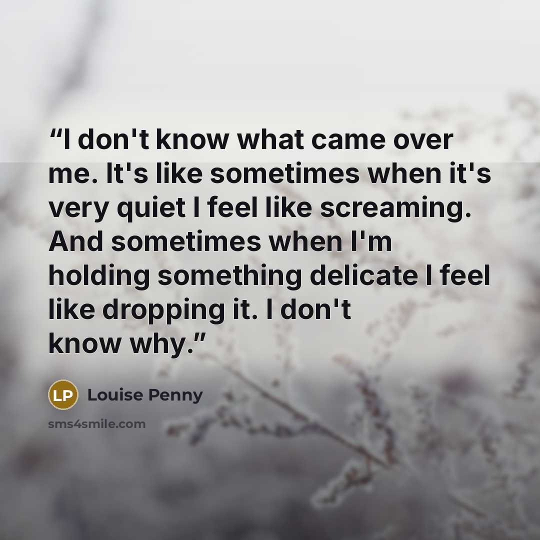 “I don't know what came over me. It's like sometimes when it's very quiet I feel like screaming. And sometimes when I'm holding something delicate I feel like dropping it. I don't know why.” quote by Louise Penny