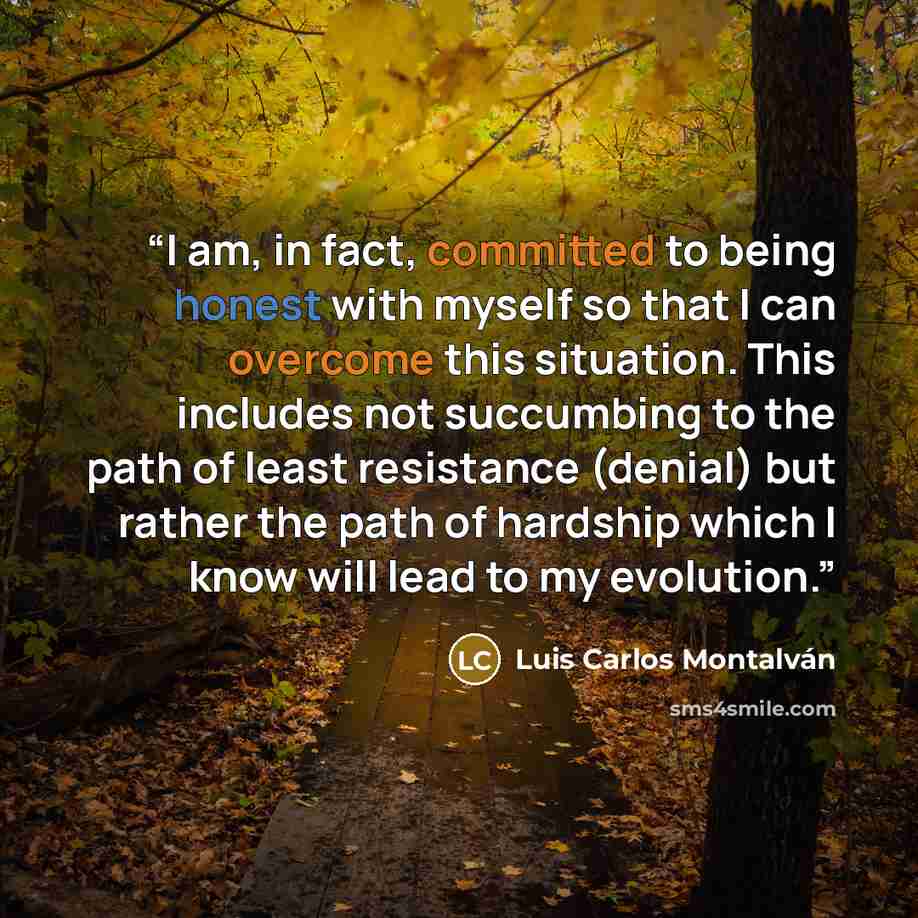 “I am, in fact, committed to being honest with myself so that I can overcome this situation. This includes not succumbing to the path of least resistance (denial) but rather the path of hardship which I know will lead to my evolution.” quote by Luis Carlos Montalván