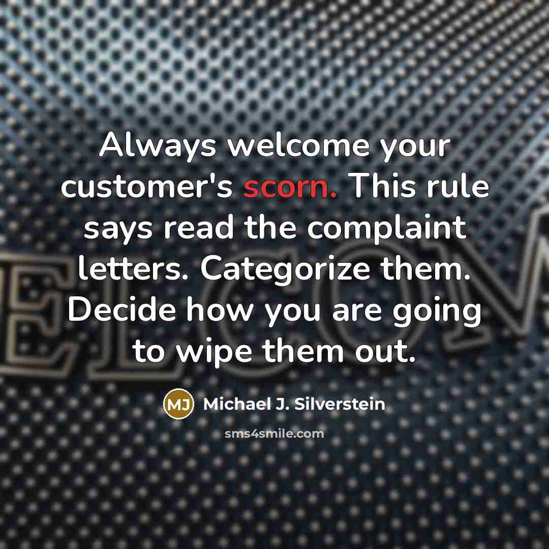 “Always welcome your customer's scorn. This rule says read the complaint letters. Categorize them. Decide how you are going to wipe them out.” quote by Michael J. Silverstein