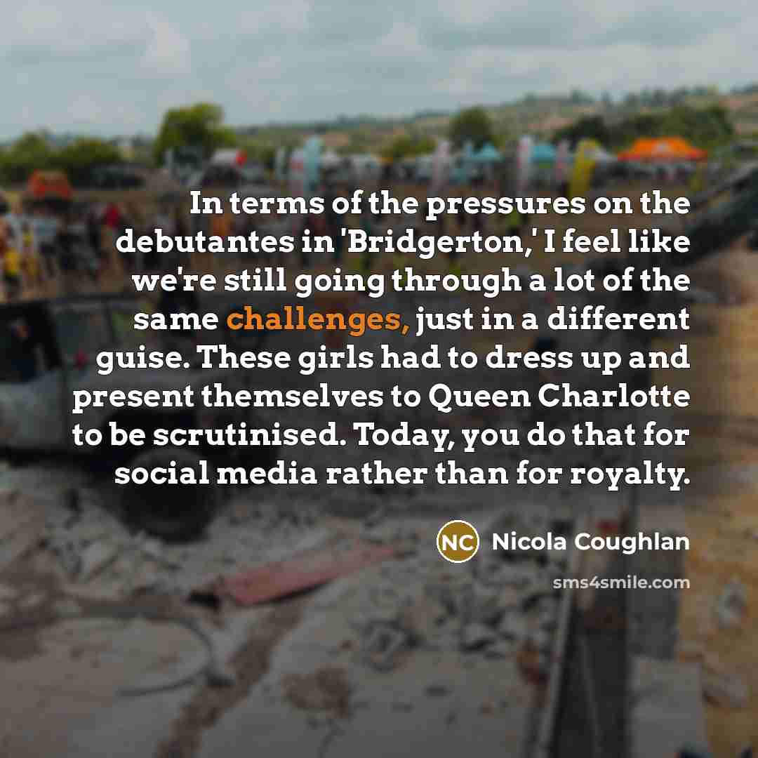 “In terms of the pressures on the debutantes in 'Bridgerton,' I feel like we're still going through a lot of the same challenges, just in a different guise. These girls had to dress up and present themselves to Queen Charlotte to be scrutinised. Today, you do that for social media rather than for…” quote by Nicola Coughlan