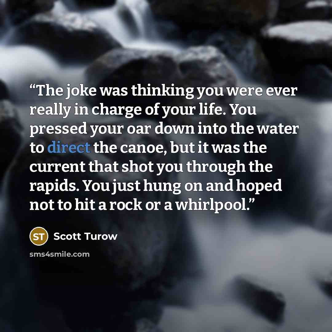 “The joke was thinking you were ever really in charge of your life. You pressed your oar down into the water to direct the canoe, but it was the current that shot you through the rapids. You just hung on and hoped not to hit a rock or a whirlpool.” quote by Scott Turow