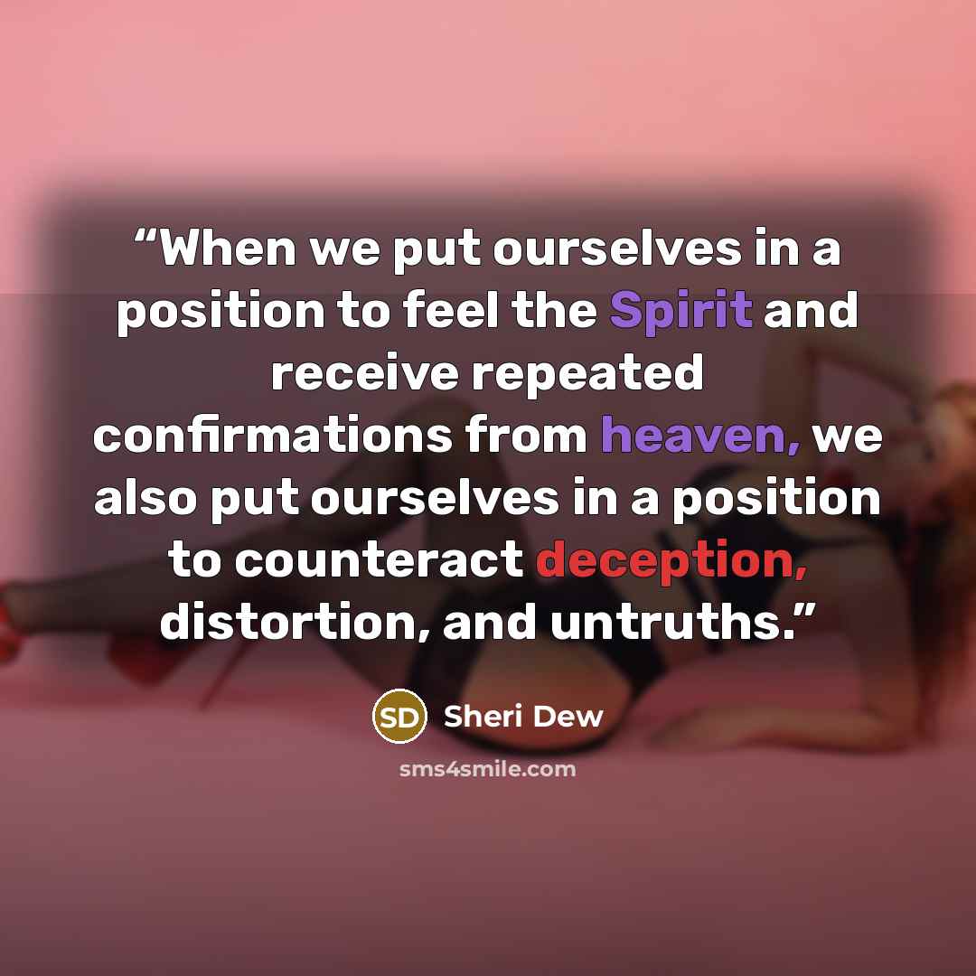 “When we put ourselves in a position to feel the Spirit and receive repeated confirmations from heaven, we also put ourselves in a position to counteract deception, distortion, and untruths.” quote by Sheri Dew