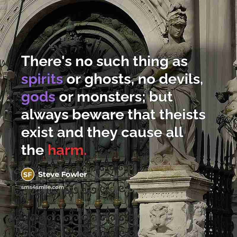 “There's no such thing as spirits or ghosts, no devils, gods or monsters; but always beware that theists exist and they cause all the harm.” quote by Steve Fowler