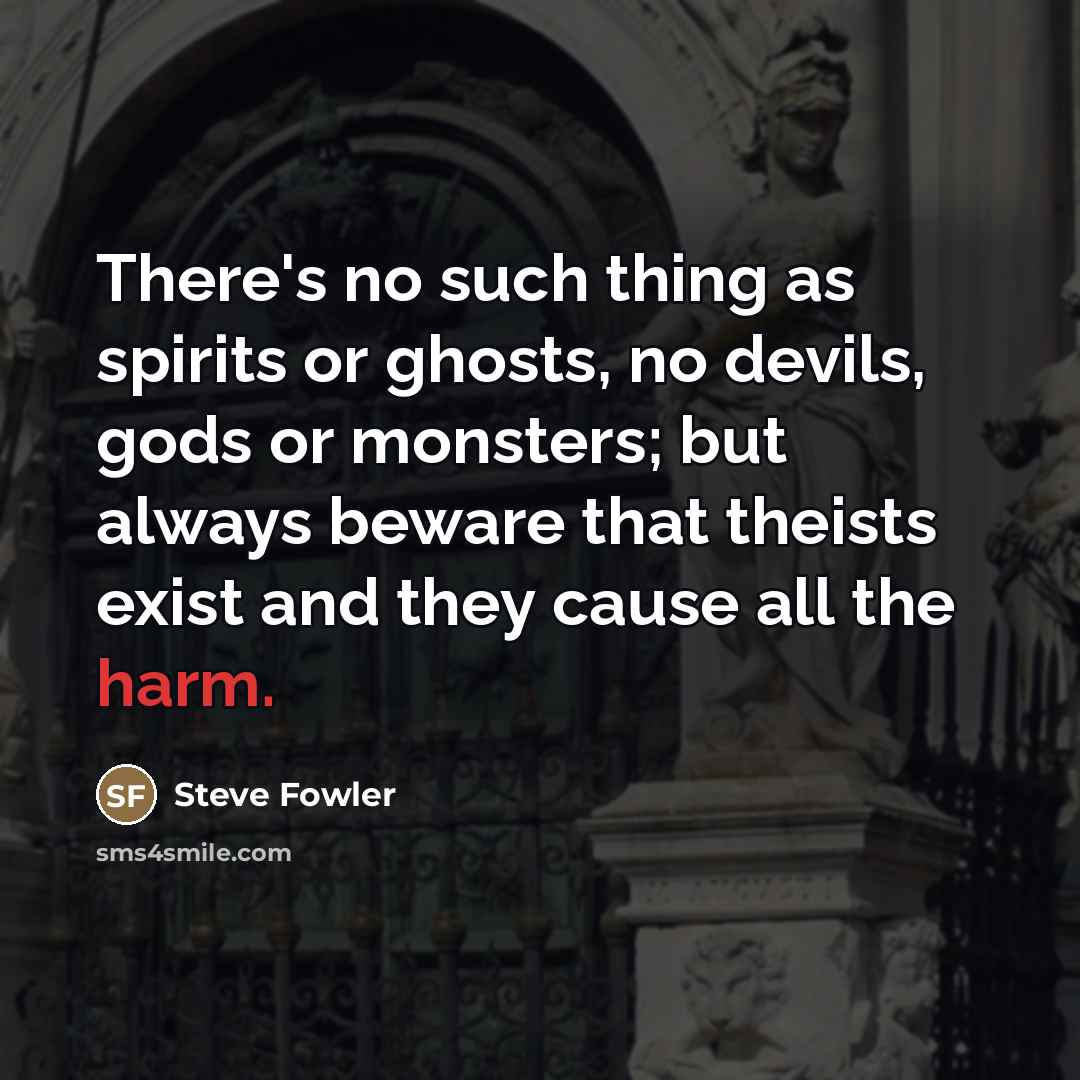 “There's no such thing as spirits or ghosts, no devils, gods or monsters; but always beware that theists exist and they cause all the harm.” quote by Steve Fowler