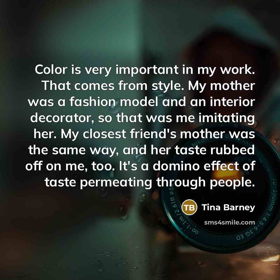 “Color is very important in my work. That comes from style. My mother was a fashion model and an interior decorator, so that was me imitating her. My closest friend's mother was the same way, and her taste rubbed off on me, too. It's a domino effect of taste permeating through people.” quote by Tina Barney