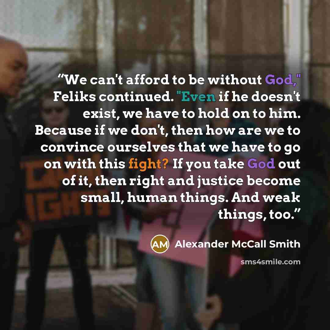 “We can't afford to be without God," Feliks continued. "Even if he doesn't exist, we have to hold on to him. Because if we don't, then how are we to convince ourselves that we have to go on with this fight? If you take God out of it, then right and justice become small, human things. And weak…” quote by Alexander McCall Smith