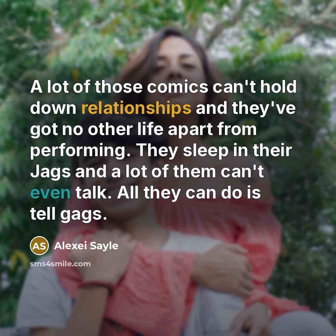 “A lot of those comics can't hold down relationships and they've got no other life apart from performing. They sleep in their Jags and a lot of them can't even talk. All they can do is tell gags.” quote by Alexei Sayle