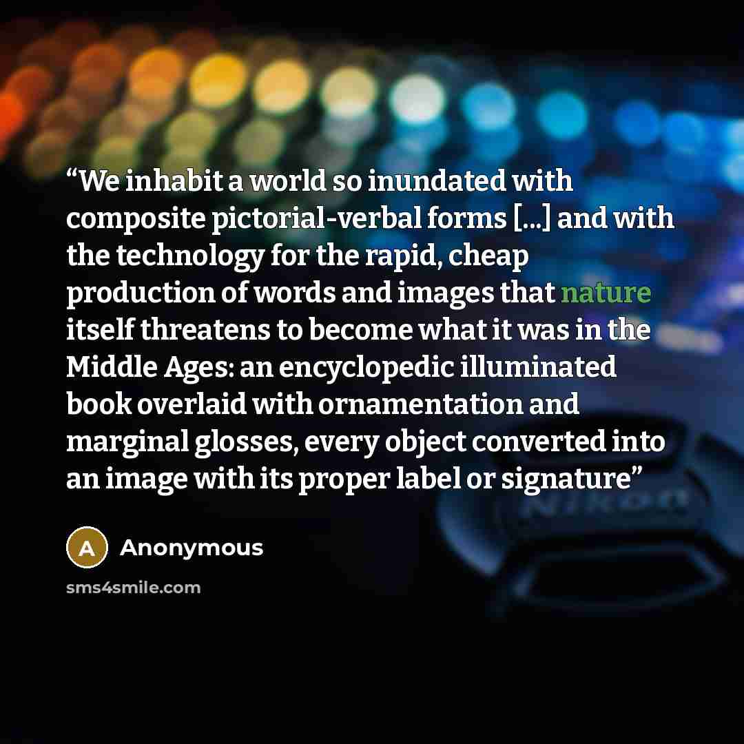 “We inhabit a world so inundated with composite pictorial-verbal forms [...] and with the technology for the rapid, cheap production of words and images that nature itself threatens to become what it was in the Middle Ages: an encyclopedic illuminated book overlaid with ornamentation and marginal…” quote by Anonymous