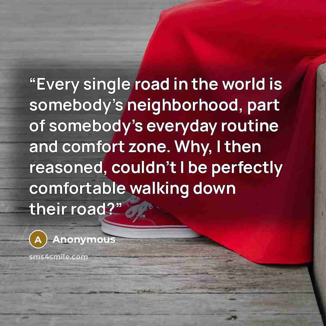 “Every single road in the world is somebody's neighborhood, part of somebody's everyday routine and comfort zone. Why, I then reasoned, couldn't I be perfectly comfortable walking down their road?” quote by Anonymous