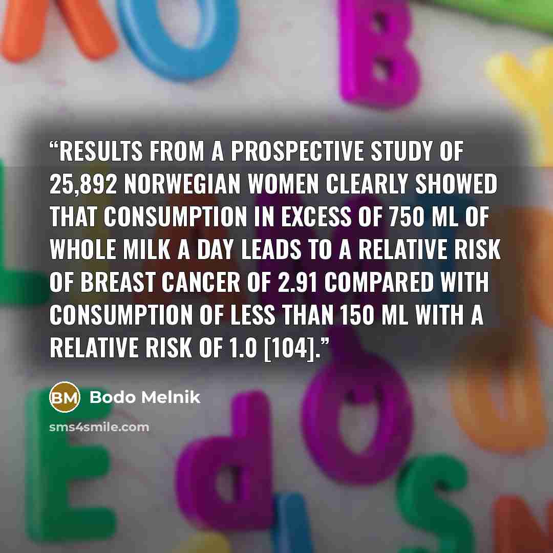 “Results from a prospective study of 25,892 Norwegian women clearly showed that consumption in excess of 750 ml of whole milk a day leads to a relative risk of breast cancer of 2.91 compared with consumption of less than 150 ml with a relative risk of 1.0 [104].” quote by Bodo Melnik