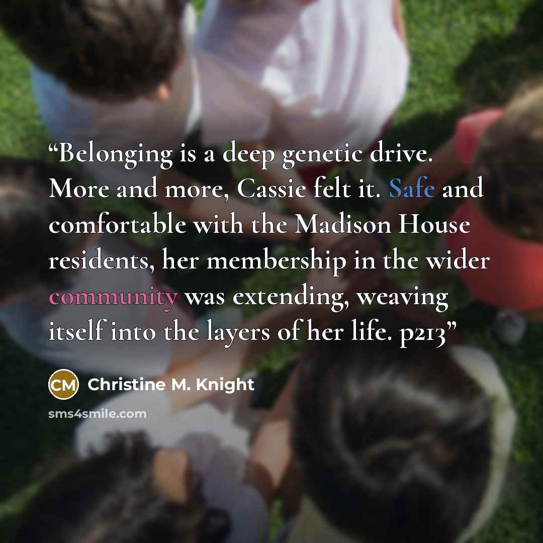 “Belonging is a deep genetic drive. More and more, Cassie felt it. Safe and comfortable with the Madison House residents, her membership in the wider community was extending, weaving itself into the layers of her life. p213” quote by Christine M. Knight