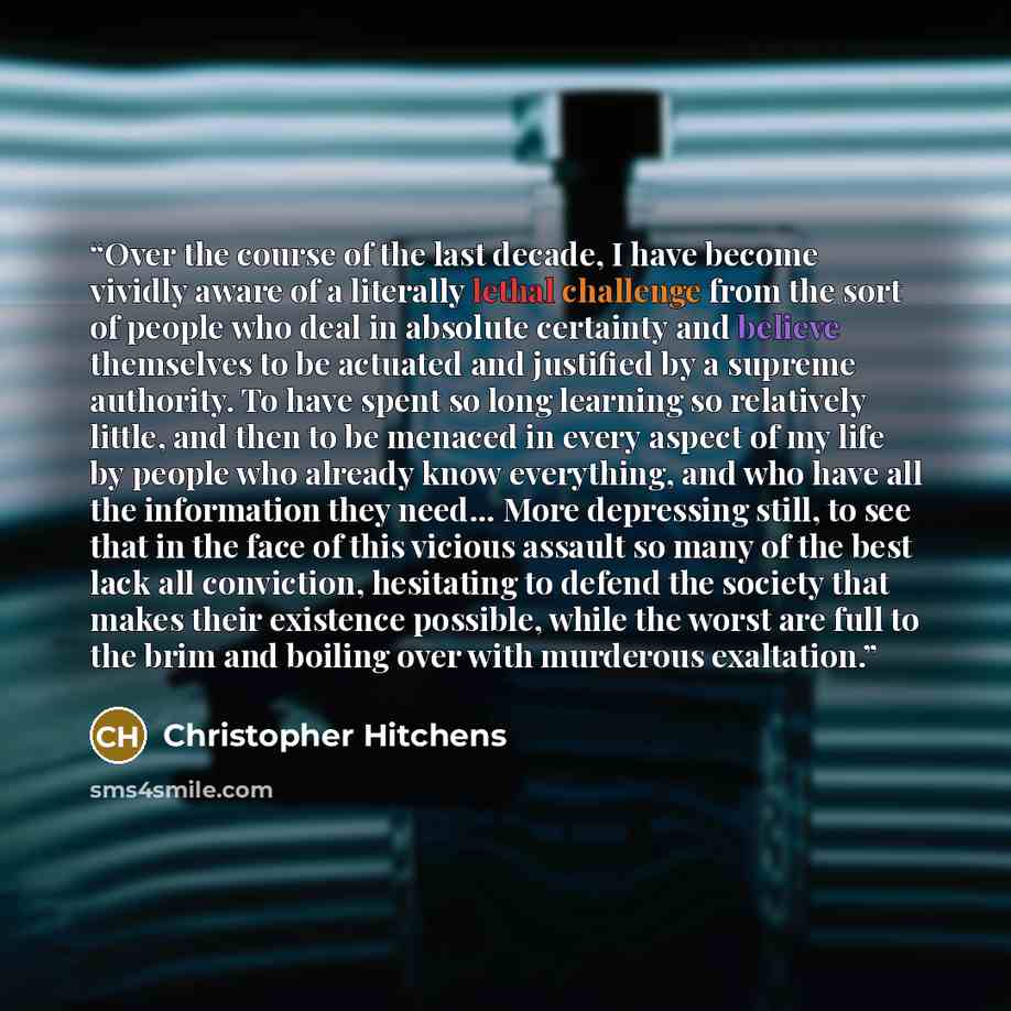 “Over the course of the last decade, I have become vividly aware of a literally lethal challenge from the sort of people who deal in absolute certainty and believe themselves to be actuated and justified by a supreme authority. To have spent so long learning so relatively little, and then to be…” quote by Christopher Hitchens