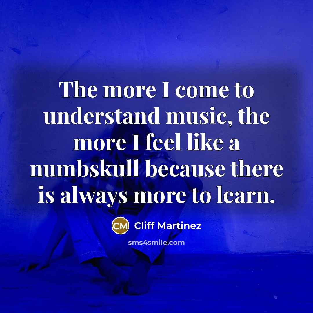 “The more I come to understand music, the more I feel like a numbskull because there is always more to learn.” quote by Cliff Martinez