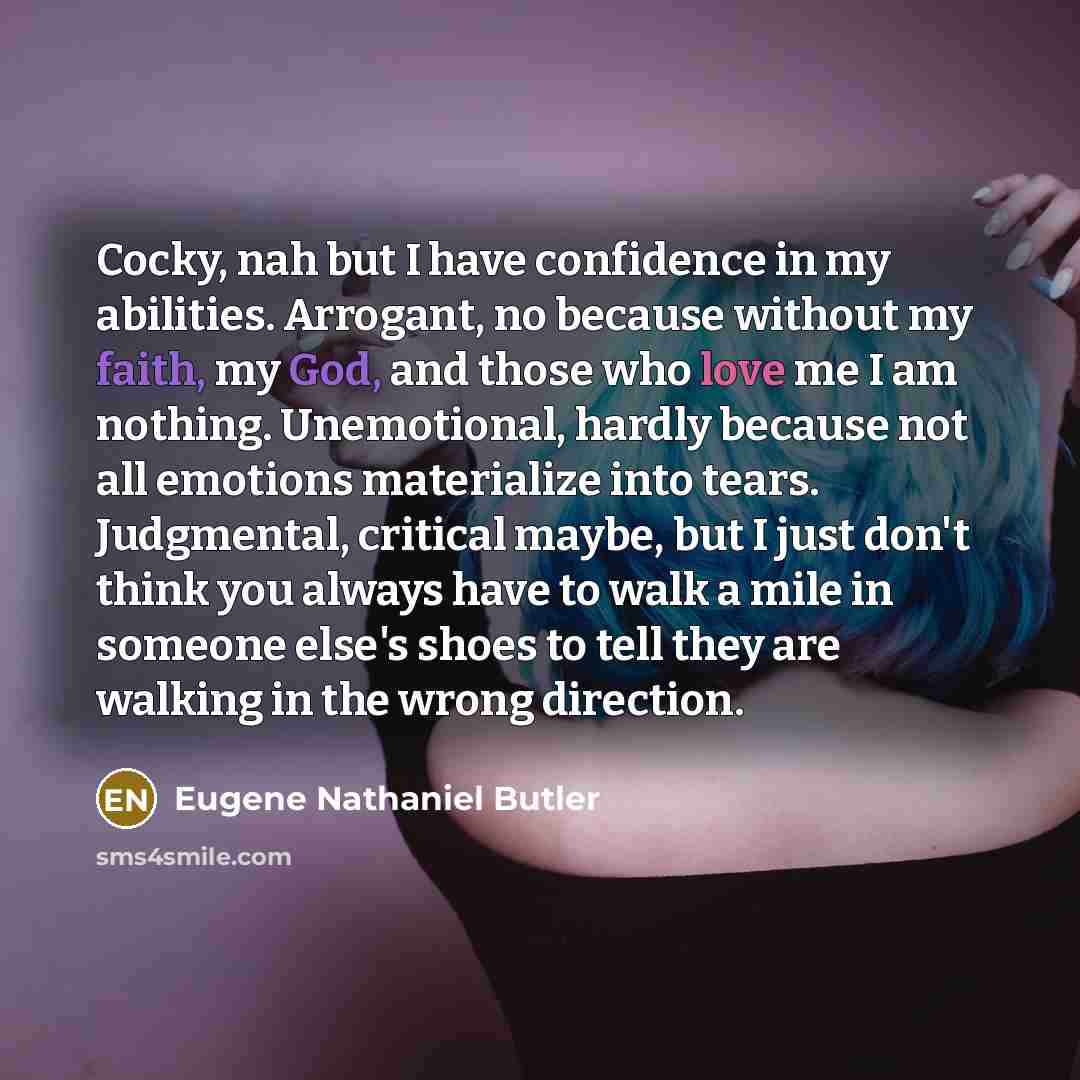 “Cocky, nah but I have confidence in my abilities. Arrogant, no because without my faith, my God, and those who love me I am nothing. Unemotional, hardly because not all emotions materialize into tears. Judgmental, critical maybe, but I just don't think you always have to walk a mile in someone…” quote by Eugene Nathaniel Butler