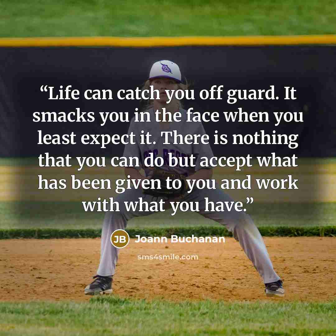 “Life can catch you off guard. It smacks you in the face when you least expect it. There is nothing that you can do but accept what has been given to you and work with what you have.” quote by Joann Buchanan
