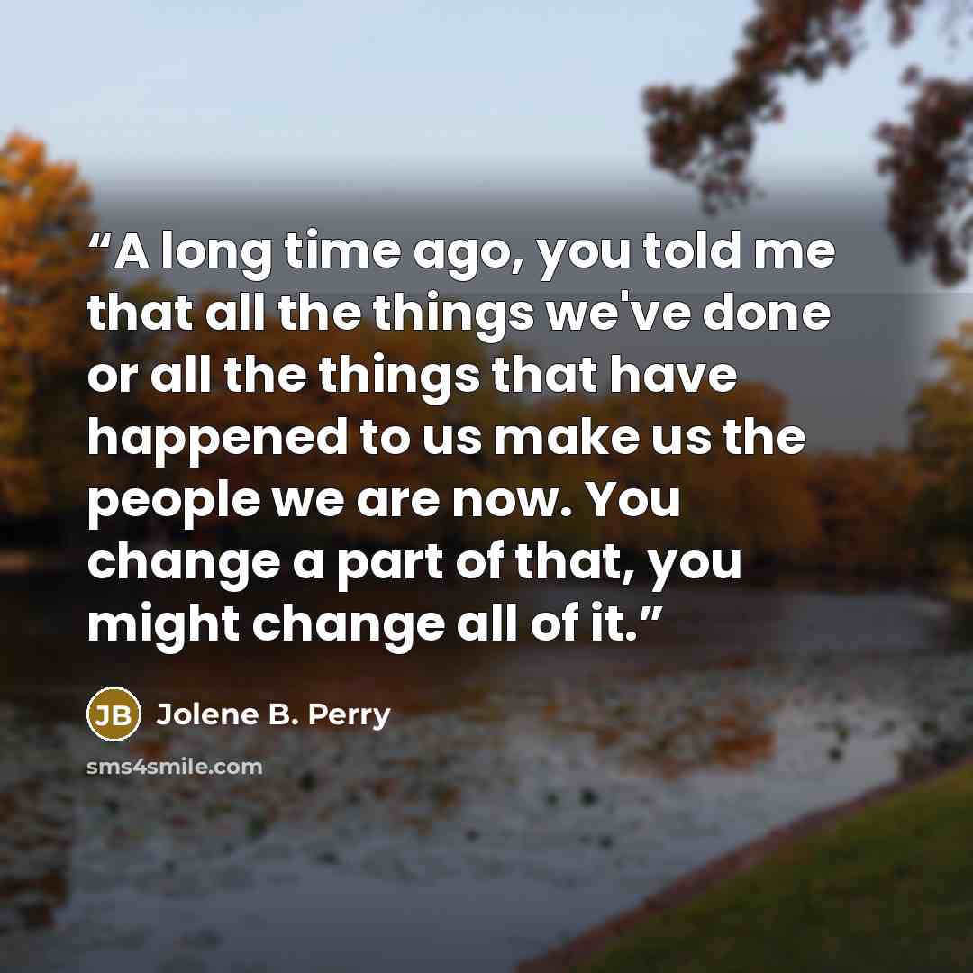 “A long time ago, you told me that all the things we've done or all the things that have happened to us make us the people we are now. You change a part of that, you might change all of it.” quote by Jolene B. Perry