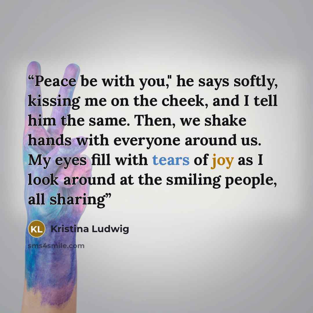 “Peace be with you," he says softly, kissing me on the cheek, and I tell him the same. Then, we shake hands with everyone around us. My eyes fill with tears of joy as I look around at the smiling people, all sharing” quote by Kristina Ludwig