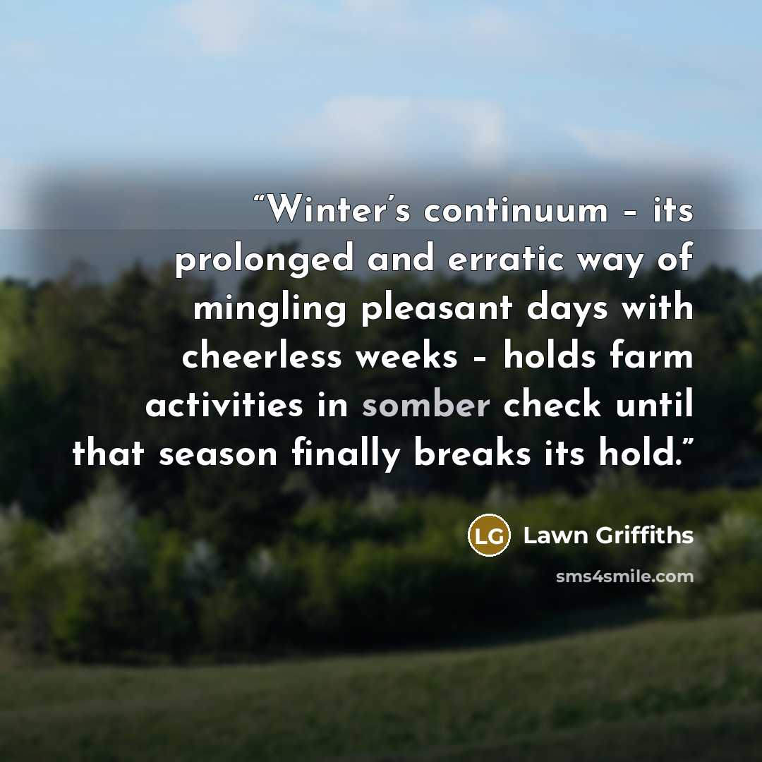 “Winter’s continuum – its prolonged and erratic way of mingling pleasant days with cheerless weeks – holds farm activities in somber check until that season finally breaks its hold.” quote by Lawn Griffiths