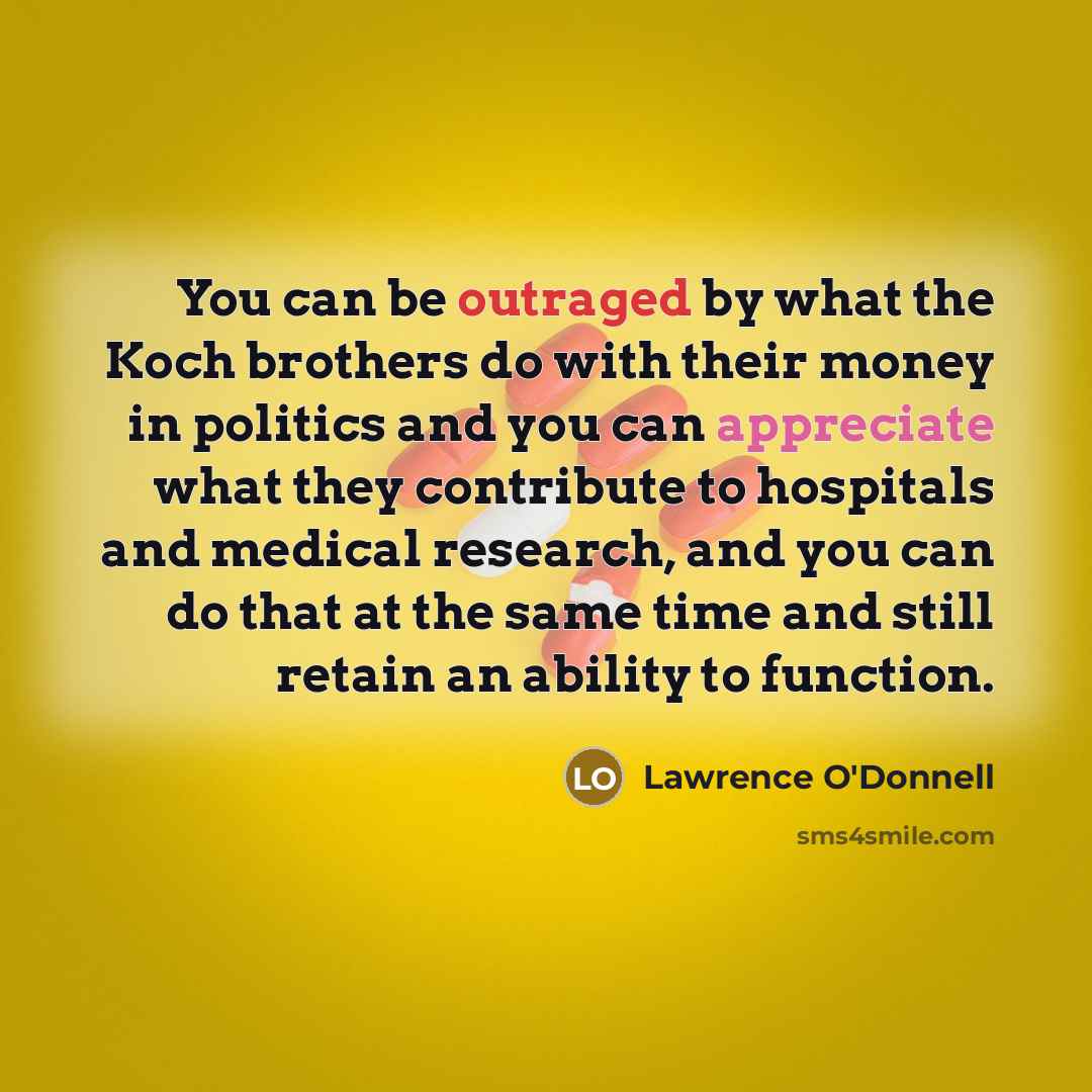 “You can be outraged by what the Koch brothers do with their money in politics and you can appreciate what they contribute to hospitals and medical research, and you can do that at the same time and still retain an ability to function.” quote by Lawrence O'Donnell