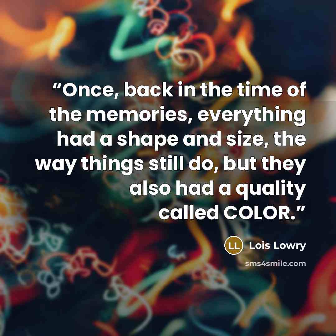 “Once, back in the time of the memories, everything had a shape and size, the way things still do, but they also had a quality called COLOR.” quote by Lois Lowry