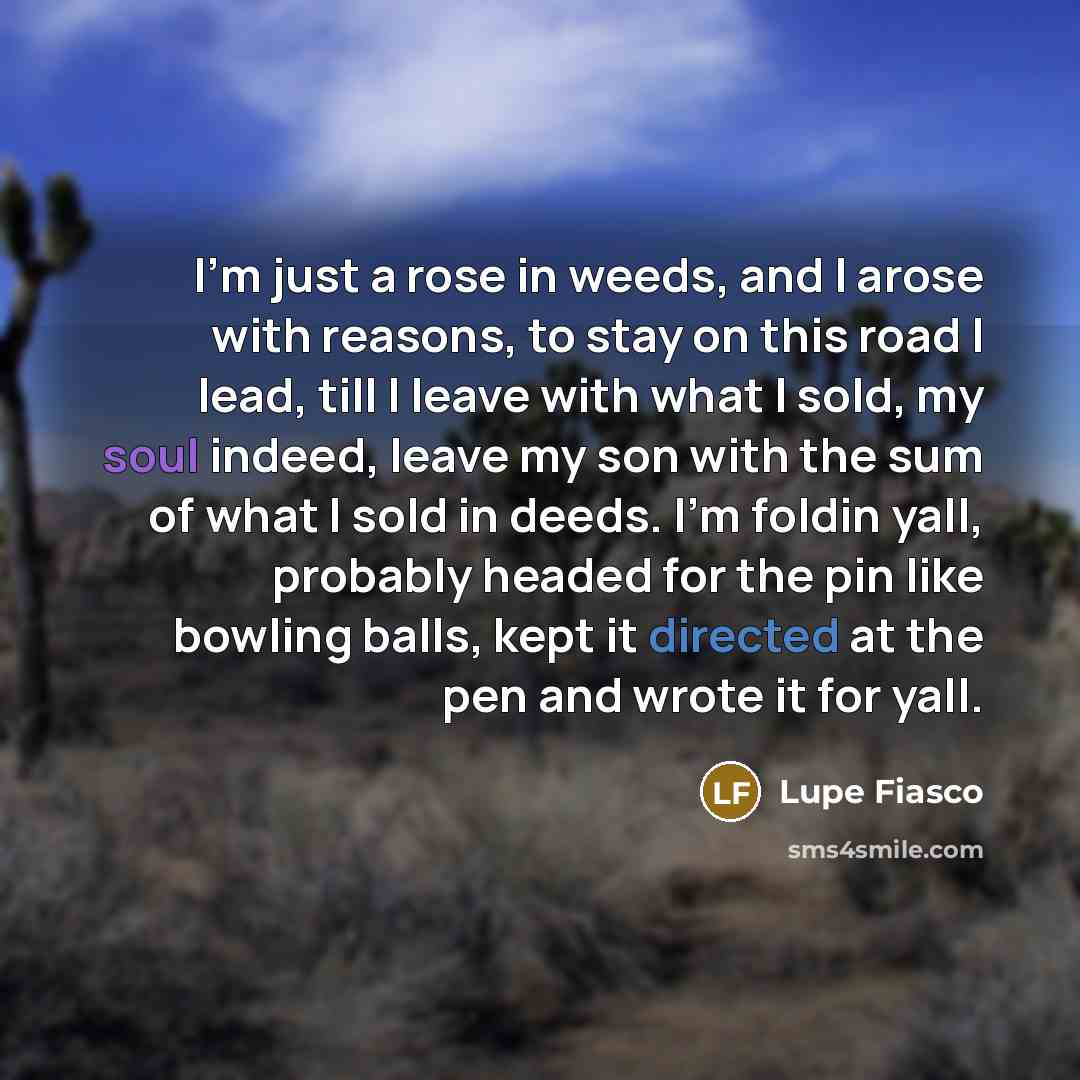 “I'm just a rose in weeds, and I arose with reasons, to stay on this road I lead, till I leave with what I sold, my soul indeed, leave my son with the sum of what I sold in deeds. I'm foldin yall, probably headed for the pin like bowling balls, kept it directed at the pen and wrote it for yall.” quote by Lupe Fiasco