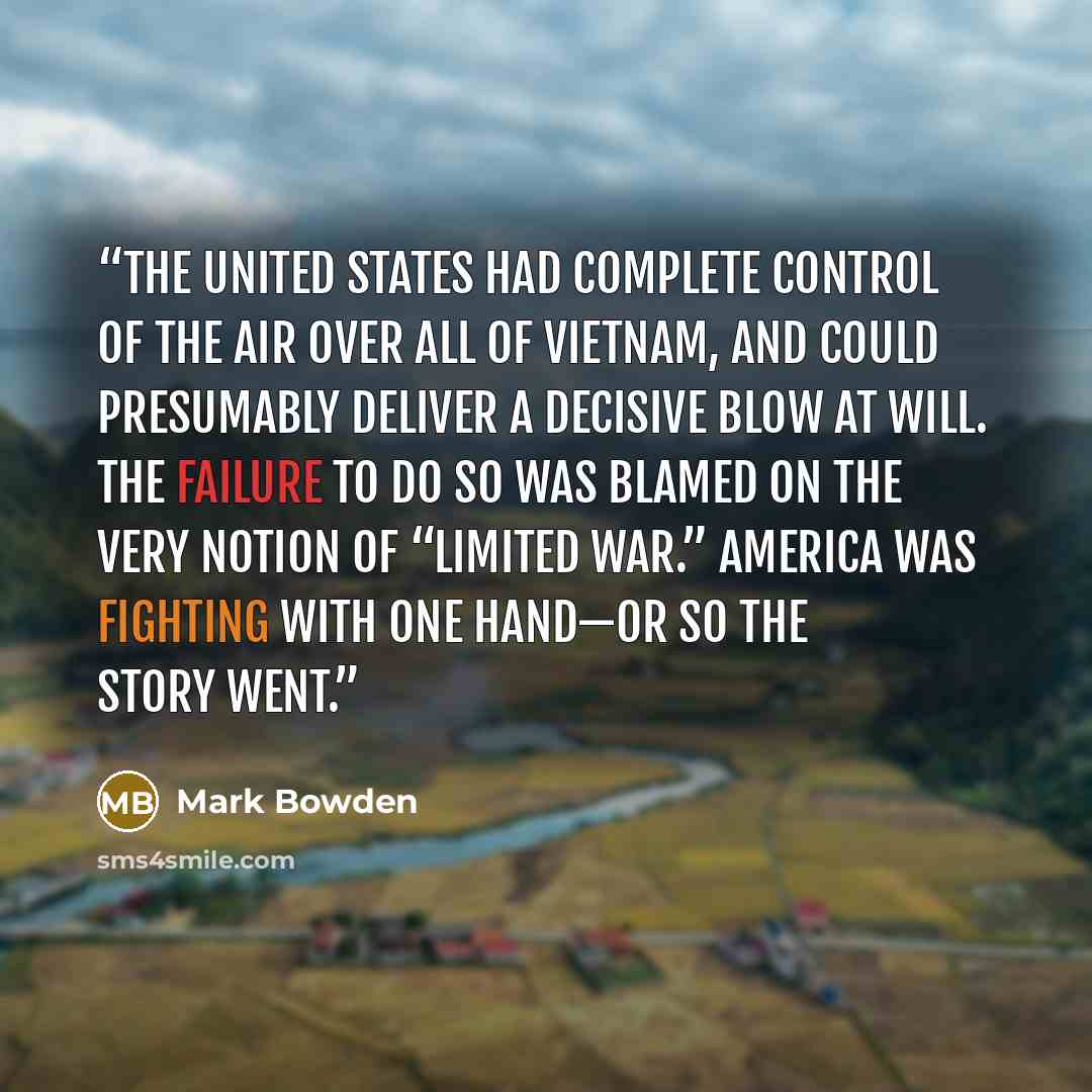“The United States had complete control of the air over all of Vietnam, and could presumably deliver a decisive blow at will. The failure to do so was blamed on the very notion of “limited war.” America was fighting with one hand—or so the story went.” quote by Mark Bowden