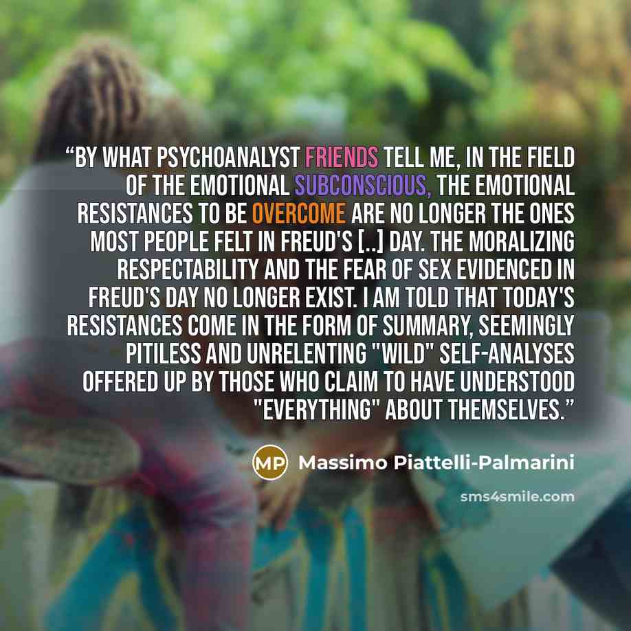 “By what psychoanalyst friends tell me, in the field of the emotional subconscious, the emotional resistances to be overcome are no longer the ones most people felt in Freud's [..] day. The moralizing respectability and the fear of sex evidenced in Freud's day no longer exist. I am told that…” quote by Massimo Piattelli-Palmarini